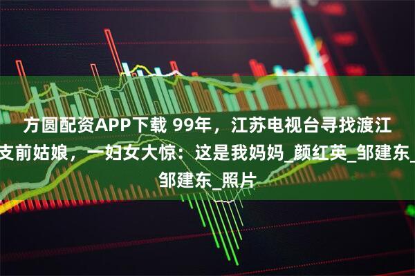 方圆配资APP下载 99年，江苏电视台寻找渡江战役支前姑娘，一妇女大惊：这是我妈妈_颜红英_邹建东_照片