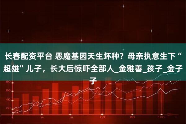 长春配资平台 恶魔基因天生坏种？母亲执意生下“超雄”儿子，长大后惊吓全部人_金雅善_孩子_金子