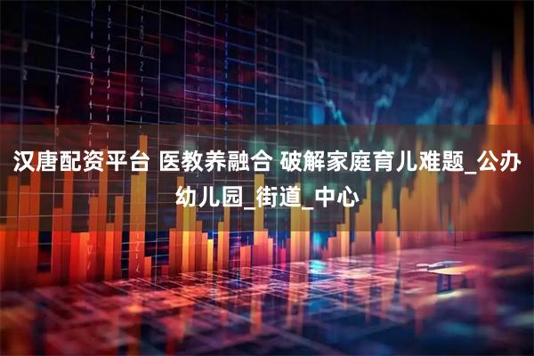 汉唐配资平台 医教养融合 破解家庭育儿难题_公办幼儿园_街道_中心