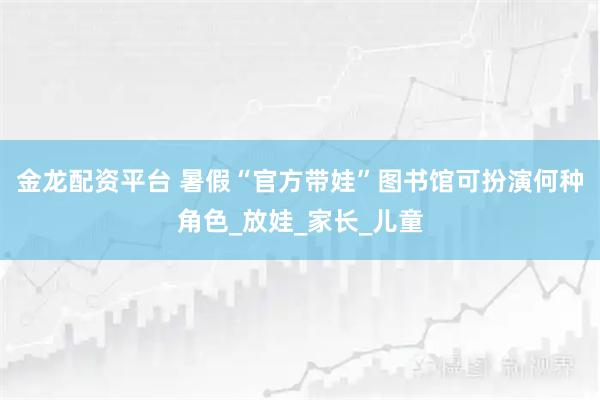 金龙配资平台 暑假“官方带娃”图书馆可扮演何种角色_放娃_家长_儿童