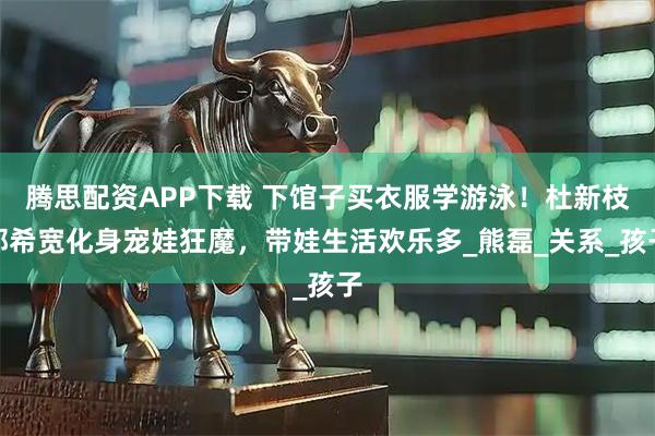腾思配资APP下载 下馆子买衣服学游泳！杜新枝郭希宽化身宠娃狂魔，带娃生活欢乐多_熊磊_关系_孩子