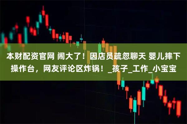 本财配资官网 闹大了！因店员疏忽聊天 婴儿摔下操作台，网友评论区炸锅！_孩子_工作_小宝宝