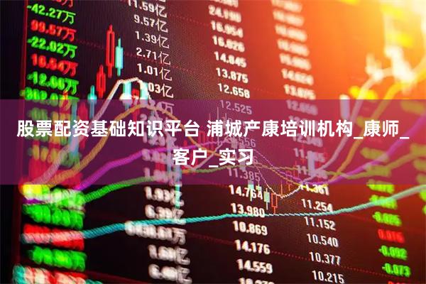 股票配资基础知识平台 浦城产康培训机构_康师_客户_实习
