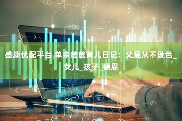 盛康优配平台 单亲爸爸育儿日记：父爱从不逊色_女儿_孩子_德恩