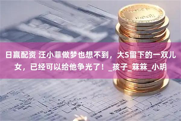 日赢配资 汪小菲做梦也想不到，大S留下的一双儿女，已经可以给他争光了！_孩子_箖箖_小玥