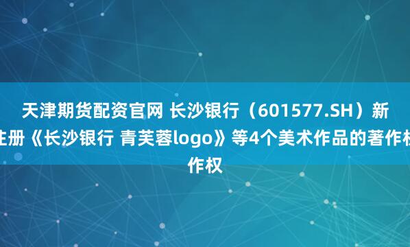 天津期货配资官网 长沙银行（601577.SH）新注册《长沙银行 青芙蓉logo》等4个美术作品的著作权