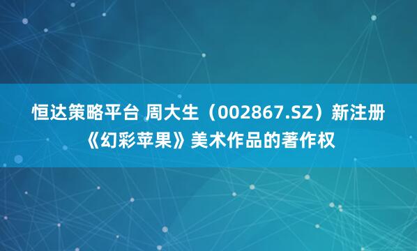 恒达策略平台 周大生（002867.SZ）新注册《幻彩苹果》美术作品的著作权