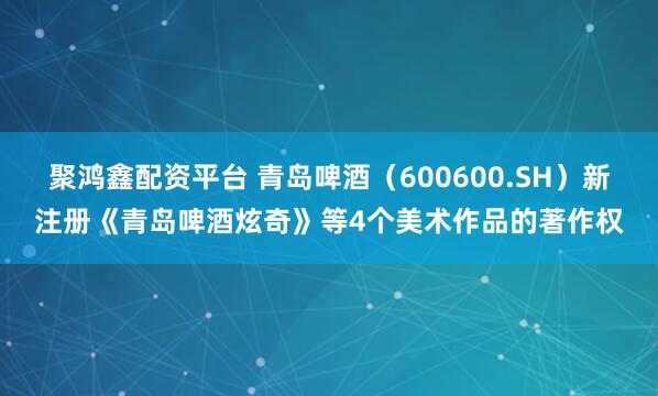 聚鸿鑫配资平台 青岛啤酒（600600.SH）新注册《青岛啤酒炫奇》等4个美术作品的著作权