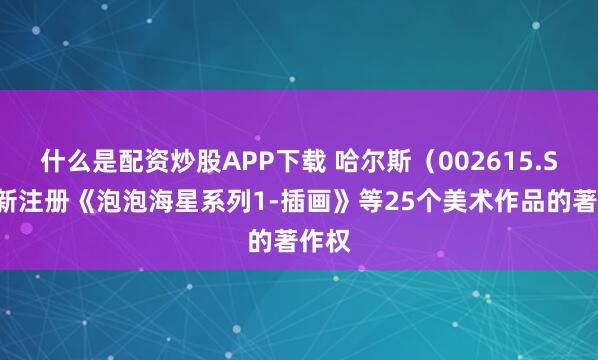 什么是配资炒股APP下载 哈尔斯（002615.SZ）新注册《泡泡海星系列1-插画》等25个美术作品的著作权