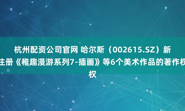 杭州配资公司官网 哈尔斯（002615.SZ）新注册《稚趣漫游系列7-插画》等6个美术作品的著作权