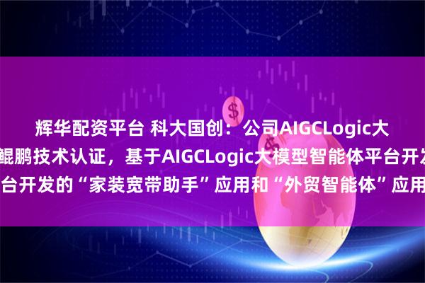 辉华配资平台 科大国创：公司AIGCLogic大模型智能体平台获得了鲲鹏技术认证，基于AIGCLogic大模型智能体平台开发的“家装宽带助手”应用和“外贸智能体”应用获得了昇腾技术认证