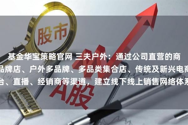 基金华宝策略官网 三夫户外：通过公司直营的商场单品牌店、滑雪场单品牌店、户外多品牌、多品类集合店、传统及新兴电商平台、直播、经销商等渠道，建立线下线上销售网络体系，实现品牌化运营的战略转型