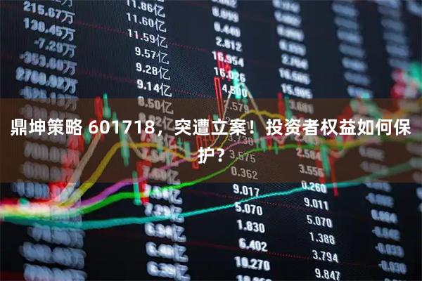 鼎坤策略 601718，突遭立案！投资者权益如何保护？