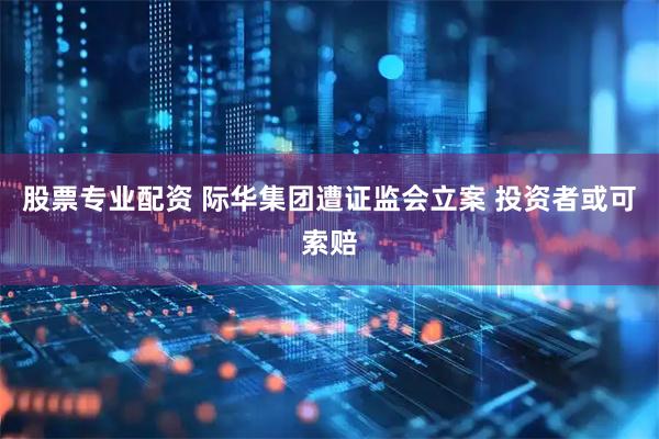 股票专业配资 际华集团遭证监会立案 投资者或可索赔