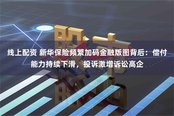 线上配资 新华保险频繁加码金融版图背后：偿付能力持续下滑，投诉激增诉讼高企