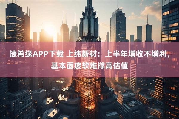 捷希缘APP下载 上纬新材：上半年增收不增利，基本面疲软难撑高估值