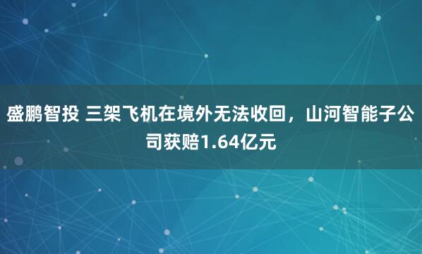 盛鹏智投 三架飞机在境外无法收回，山河智能子公司获赔1.64亿元