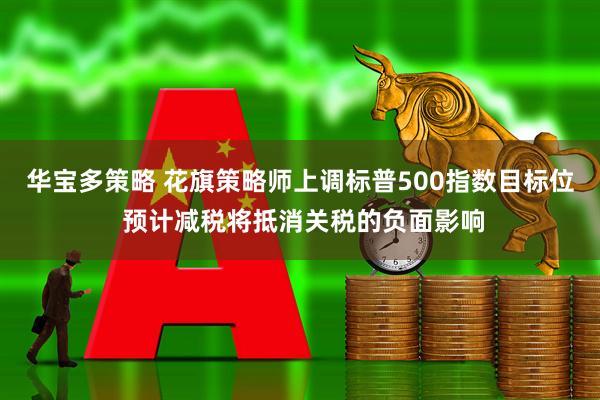 华宝多策略 花旗策略师上调标普500指数目标位 预计减税将抵消关税的负面影响