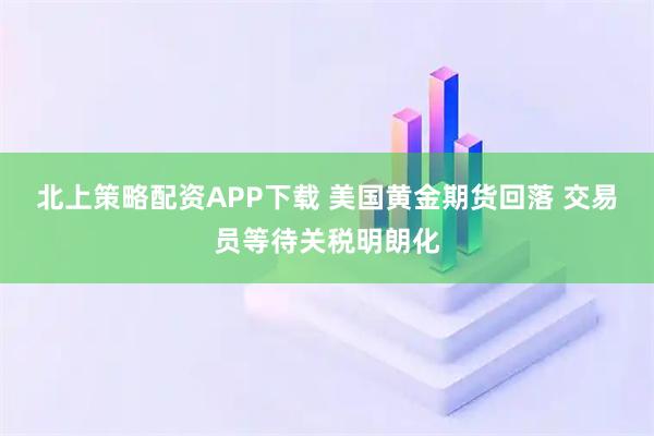 北上策略配资APP下载 美国黄金期货回落 交易员等待关税明朗化