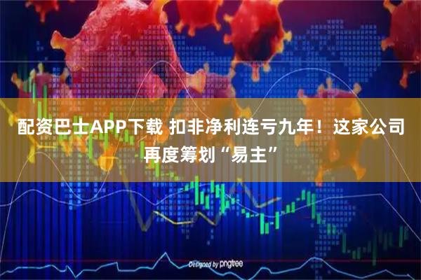 配资巴士APP下载 扣非净利连亏九年！这家公司再度筹划“易主”