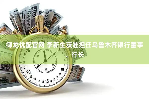 御龙优配官网 李新生获准担任乌鲁木齐银行董事、行长