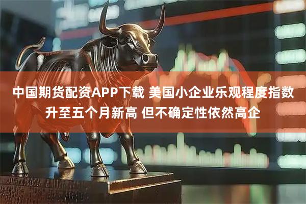中国期货配资APP下载 美国小企业乐观程度指数升至五个月新高 但不确定性依然高企