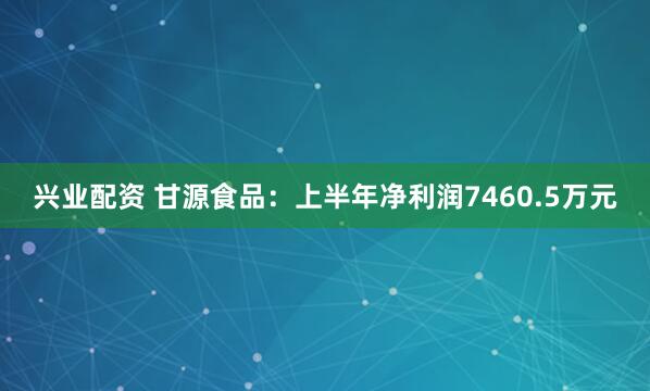 兴业配资 甘源食品：上半年净利润7460.5万元
