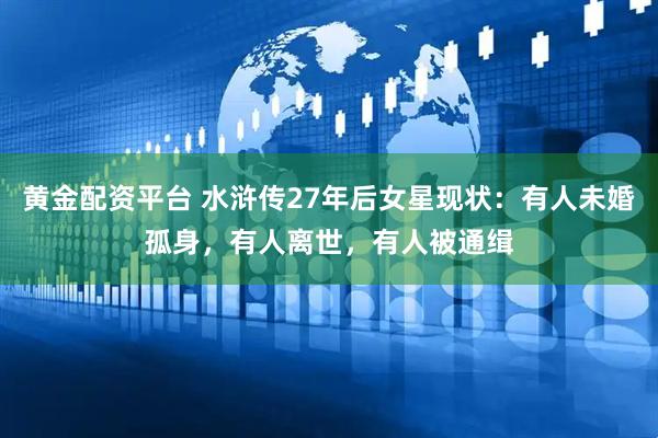 黄金配资平台 水浒传27年后女星现状：有人未婚孤身，有人离世，有人被通缉