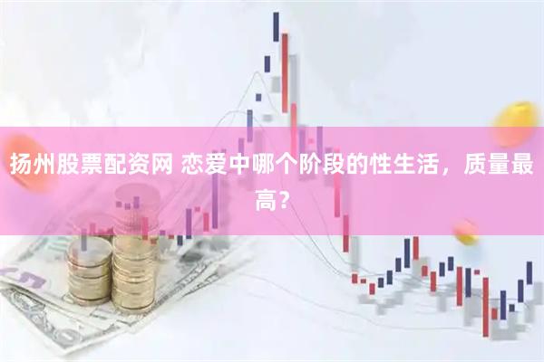 扬州股票配资网 恋爱中哪个阶段的性生活，质量最高？