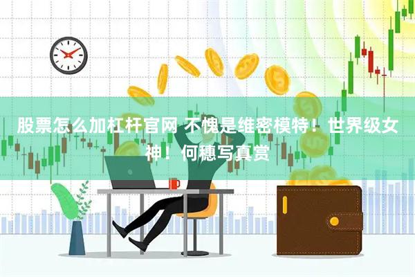 股票怎么加杠杆官网 不愧是维密模特！世界级女神！何穗写真赏