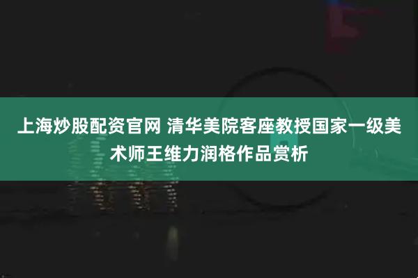 上海炒股配资官网 清华美院客座教授国家一级美术师王维力润格作品赏析