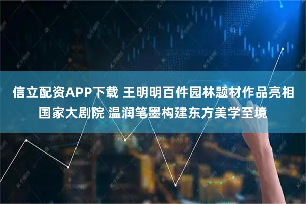 信立配资APP下载 王明明百件园林题材作品亮相国家大剧院 温润笔墨构建东方美学至境