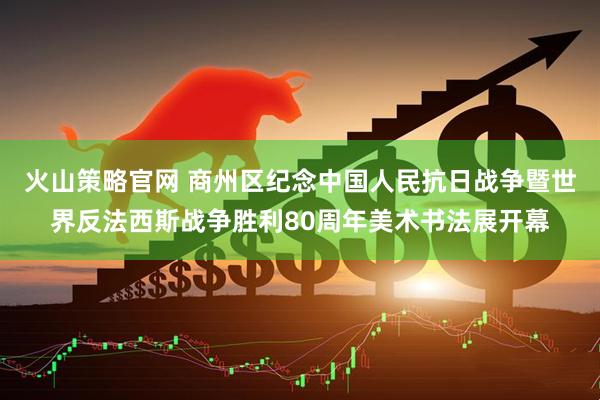 火山策略官网 商州区纪念中国人民抗日战争暨世界反法西斯战争胜利80周年美术书法展开幕