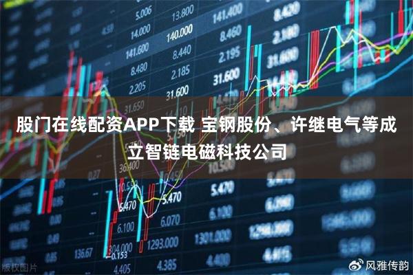 股门在线配资APP下载 宝钢股份、许继电气等成立智链电磁科技公司