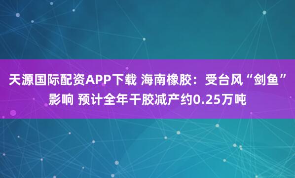 天源国际配资APP下载 海南橡胶：受台风“剑鱼”影响 预计全年干胶减产约0.25万吨