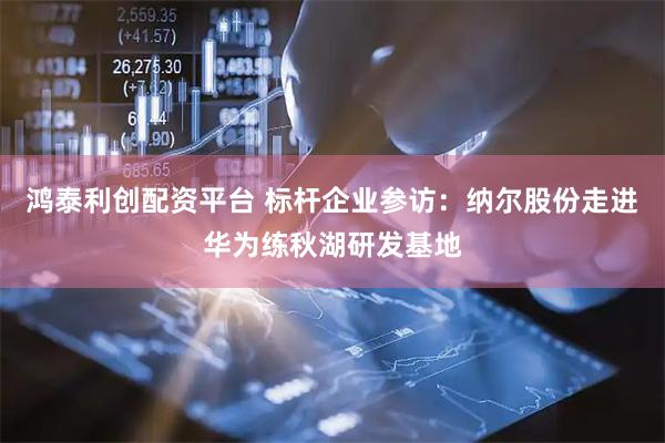 鸿泰利创配资平台 标杆企业参访：纳尔股份走进华为练秋湖研发基地