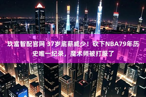 玖富智配官网 37岁底薪威少！砍下NBA79年历史唯一纪录，魔术师被打服了