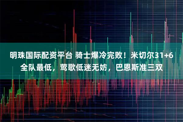 明珠国际配资平台 骑士爆冷完败！米切尔31+6全队最低，莺歌低迷无妨，巴恩斯准三双