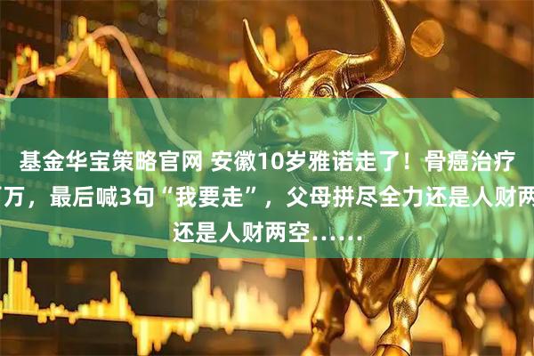 基金华宝策略官网 安徽10岁雅诺走了！骨癌治疗3年砸百万，最后喊3句“我要走”，父母拼尽全力还是人财两空……