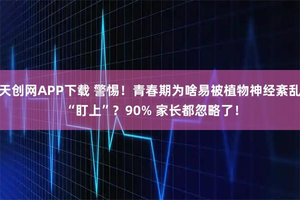 天创网APP下载 警惕！青春期为啥易被植物神经紊乱 “盯上”？90% 家长都忽略了！
