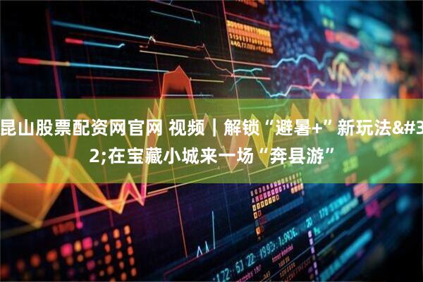 昆山股票配资网官网 视频｜解锁“避暑+”新玩法 在宝藏小城来一场“奔县游”