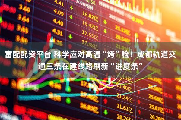 富配配资平台 科学应对高温“烤”验！成都轨道交通三条在建线路刷新“进度条”