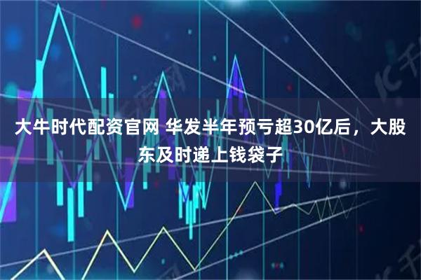 大牛时代配资官网 华发半年预亏超30亿后，大股东及时递上钱袋子